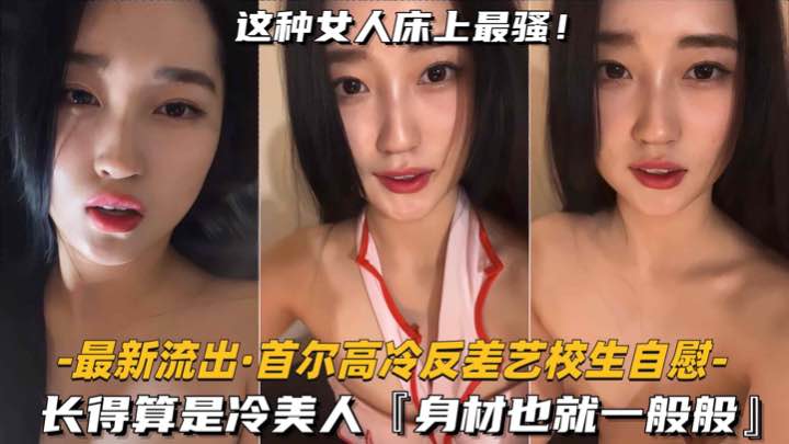 【最新流出-首尔高冷反差艺校生自慰】长得算是冷美人，身材也就一般般吧